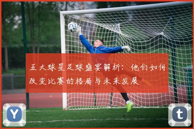 五大球星足球盛宴解析：他们如何改变比赛的格局与未来发展